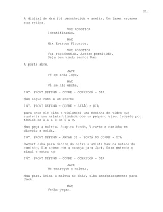 21.

A digital de Max foi reconhecida e aceita. Um laser escanea
sua retina.

                      VOZ ROBOTICA
            Identificação.

                      MAX
            Max Everton Figueroa.

                      VOZ ROBOTICA
            Voz reconhecida. Acesso permitido.
            Seja bem vindo senhor Max.

A porta abre.

                      JACK
            Vê se anda logo.

                      MAX
            Vê se não enche.

INT. PRONT DEFEND – COFRE – CORREDOR - DIA

Max segue rumo a um enorme

INT. PRONT DEFEND – COFRE – SALÃO - DIA

para onde ele olha e vislumbra uma mesinha de vidro que
sustenta uma maleta blindada com um pequeno visor ladeado por
teclas de A a Z e de 0 a 9.

Max pega a maleta. Suspira fundo. Vira-se e caminha em
direção a saída.

INT. PRONT DEFEND - ANDAR 32 – PORTA DO COFRE - DIA

Owvort olha para dentro do cofre e avista Max na metade do
caminho. Ele acena com a cabeça para Jack. Esse entende o
sinal e entra no

INT. PRONT DEFEND – COFRE – CORREDOR - DIA

                      JACK
            Me entregue a maleta.

Max para. Deixa a maleta no chão, olha ameaçadoramente para
Jack.

                      MAX
            Venha pegar.
 