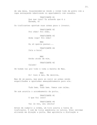 23.

de uma mesa. Surpreendem-se vendo o jovem todo de preto com a
capa esvoaçando adentrando no apartamento com ousadia.

                       TRAFICANTE #1
            Que que isso? Ta achando que é o
            Batmam, é!

Os traficantes apontam suas armas para o invasor.

                      TRAFICANTE #2
            Pro chão! Pro chão.

                      TRAFICANTE #3
            Anda logo! Pro chão!

                      MAX
            Eu só queria passar...

                      TRAFICANTE #4
            Cala a boca!


                      MAX
            Estão atrás de mim.

                      TRAFICANTE #2
            Calado!

Um homem vai por trás e toma a maleta de Max.

                      MAX
            Ei! Isso é meu. Me devolve.

Max dá um passo, mas para ao ouvir as armas sendo
engatilhadas e apontadas ameaçadoramente para ele.

                      MAX
            Tudo bem. Tudo bem. Vamos com calma.

Um som anuncia o arrombamento da porta.

                      TRAFICANTE #1
            O que foi isso?

                      TRAFICANTE #4
            Vai lá ver, seu idiota!

Antes de cumprir a ordem, um tiro acerta a testa do
traficante. O som de tiros amedronta os outros. Eles revidam
atirando em direção a porta. Max aproveita a distração e
 
