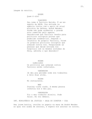 25.

imagem do monitor.

                      ROGER
            Quem é ele?

                      VLADIMIR
            Seu nome é Tarcisio Beirão. É um ex-
            agente da ABIN. Sua entrada na
            agência contou com o apoio do atual
            ministro da defesa, André Mendes.
            Porém não pode acobertar o grande
            erro cometido pelo agente.
            Descobriram que Tarcisio vendia para
            políticos corruptos provas que
            poderiam condená-los. Segundo o
            relatório do próprio Tarcisio, foram
            os próprios políticos corruptos que
            armaram contra ele. Pesquisando as
            pessoas que deram entrada nos
            hospitais com os mesmos sintomas do
            Hera, advinha o que descobri?




                      ROGER
                 (admirado)
            Os políticos que armaram contra
            Tarcisio estão infectados.

                      VANDERSON
            Já deu pra percebe onde ele trabalhou
            a dois dias atrás.

                      ROGER
            No restaurante.

                      MAX
            Stanley tinha razão. A mesma pessoa
            infectou ele e meu pai.

                      VANDERSON
            Fiz o meu trabalho direito. Pode
            falar. Eu sou demais.

INT. MINISTÉRIO DA JUSTIÇA - SALA DO DIRETOR - DIA

Uma jovem bonita, recolhe os papeis na mesa de André Mendes
ao qual ele acaba de assinar, e espera ele assinar os outros.
 