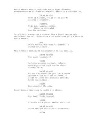 André Mendes encara intrigado Max e Roger entrando
acompanhados de oficiais da Marinha, exercito e aeronáutica.

                      ANDRÉ MENDES
            Pode ir Roberta, eu te aviso quando
            assinar o restante.

                      ROBERTA
            Tudo bem. Licença senhor.
                 (Para os oficiais)
            Bom dia senhores.

Os oficiais acenam com a cabeça. Max e Roger passam pela
secretária sem dar importância e se encaminham para a mesa de
André Mendes.

                      MAX
            André Mendes, ministro da justiça, o
            senhor está preso.

André Mendes acomoda-se soberbamente na sua cadeira.

                      ANDRÉ MENDES
            Sob quais acusações?

                      ROGER
            Infectou pessoas as quais julgava
            ameaçadoras pra você com um vírus
            chamado Hera.

                      ANDRÉ MENDES
            Eu sou o ministro da justiça, e vocês
            invadem minha sala sem avisarem, e
            ainda me fazem uma acusação absurda.
            Estão encrencados.

                      ROGER
            Encrencados! Nós não.

Roger avança para cima de André e o algema.

                      ANDRÉ MENDES
            Que isso! Estão loucos!

                      ROGER
            O senhor está preso, senhor ministro.

                      ANDRÉ MENDES
            Vocês têm que provar tais acusações.

                      ROGER
 
