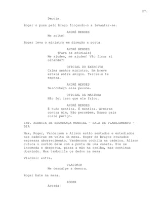 27.

            Depois.

Roger o puxa pelo braço forçando-o a levantar-se.

                        ANDRÉ MENDES
            Me solte!

Roger leva o ministro em direção a porta.

                      ANDRÉ MENDES
                 (Para os oficiais)
            Me ajudem, me ajudem! Vão ficar ai
            olhando?!

                      OFICIAL DO EXERCITO
            Calma senhor ministro. Em breve
            estará entre amigos. Tarcisio te
            espera.

                      ANDRÉ MENDES
            Desconheço essa pessoa.

                      OFICIAL DA MARINHA
            Não foi isso que ele falou.

                      ANDRÉ MENDES
            É tudo mentira. É mentira. Armaram
            contra mim. Não percebem. Nosso país
            corre perigo.

INT. AGENCIA DE SEGURANÇA MUNDIAL - SALA DE PLANEJAMENTO -
DIA

Max, Roger, Vanderson e Alison estão sentados e entediados
nas cadeiras em volta da mesa. Roger de braços cruzados
expressa aborrecimento. Vanderson cochila na cadeira. Alison
cutuca o ouvido dele com a ponta de uma caneta. Ele se
incomoda e desperta, passa a mão na orelha, mas continua
dormindo. Max tamborila os dedos na mesa.

Vladimir entra.

                      VLADIMIR
            Me desculpe a demora.

Roger bate na mesa.

                        ROGER
            Acorda!
 