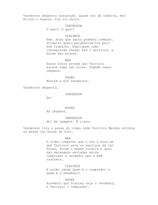 Vanderson desperta assustado. Quase cai da cadeira, mas
Alison o segura. Ela rir muito.

                      VANDERSON
            O que?! O que?!

                      VLADIMIR
            Bem. Acho que agora podemos começar.
            Primeiro quero parabenizá-los pelo
            bom trabalho. Expliquem como
            conseguiram chegar até o ministro, e
            falem das provas.

                      MAX
            Essas fotos provam que Tarcisio
            esteve numa lan house. Também temos
            imagens.

                      ROGER
            Mostre a ele Vanderson.

Vanderson desperta.

                      VANDERSON
            An!


                      ROGER
            As imagens.

                      VANDERSON
            Ah! As imagens. É claro.

Vanderson tira a pausa do vídeo onde Tarcisio Mendes entrava
na mesma lan house da foto.

                      MAX
            O vídeo comprova que o dia e hora em
            que Tarcisio usou os serviços da lan
            house, foram o mesmo horário e data
            das mensagens enviadas entre
            comprador e vendedor que a ASM
            rastreou.

                      VLADIMIR
            E vocês sabem quem é o comprador e
            quem é o vendedor?

                      ROGER
            Acredito que Stanley seja o vendedor,
            e Tarcisio o comprador.
 