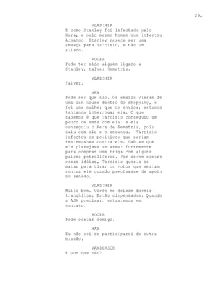 29.

          VLADIMIR
E como Stanley foi infectado pelo
Hera, e pelo mesmo homem que infectou
Armando. Stanley parece ser uma
ameaça para Tarcisio, e não um
aliado.

          ROGER
Pode ter sido alguém ligado a
Stanley, talvez Demetris.

          VLADIMIR
Talvez.

           MAX
Pode ser que não. Os emails vieram de
uma lan house dentro do shopping, e
foi uma mulher que os enviou, estamos
tentando interrogar ela. O que
sabemos é que Tarcisio conseguiu um
pouco de Hera com ela, e ela
conseguiu o Hera de Demetris, pois
saiu com ele e o enganou. Tarcisio
infectou os políticos que seriam
testemunhas contra ele. Sabiam que
ele planejava se armar fortemente
para comprar uma briga com alguns
países petrolíferos. Por serem contra
essas idéias, Tarcisio queria os
matar para tirar os votos que seriam
contra ele quando precisasse de apoio
no senado.

          VLADIMIR
Muito bem. Vocês me deixam dormir
tranqüilos. Estão dispensados. Quando
a ASM precisar, entraremos em
contato.

          ROGER
Pode contar comigo.

          MAX
Eu não sei se participarei de outra
missão.

          VANDERSON
E por que não?
 