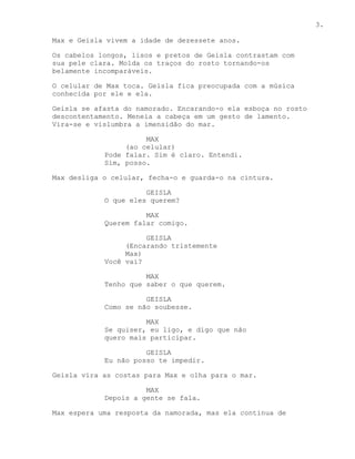 3.

Max e Geisla vivem a idade de dezessete anos.

Os cabelos longos, lisos e pretos de Geisla contrastam com
sua pele clara. Molda os traços do rosto tornando-os
belamente incomparáveis.

O celular de Max toca. Geisla fica preocupada com a música
conhecida por ele e ela.

Geisla se afasta do namorado. Encarando-o ela esboça no rosto
descontentamento. Meneia a cabeça em um gesto de lamento.
Vira-se e vislumbra a imensidão do mar.

                      MAX
                 (ao celular)
            Pode falar. Sim é claro. Entendi.
            Sim, posso.

Max desliga o celular, fecha-o e guarda-o na cintura.

                      GEISLA
            O que eles querem?

                      MAX
            Querem falar comigo.

                      GEISLA
                 (Encarando tristemente
                 Max)
            Você vai?

                      MAX
            Tenho que saber o que querem.

                      GEISLA
            Como se não soubesse.

                      MAX
            Se quiser, eu ligo, e digo que não
            quero mais participar.

                      GEISLA
            Eu não posso te impedir.

Geisla vira as costas para Max e olha para o mar.

                      MAX
            Depois a gente se fala.

Max espera uma resposta da namorada, mas ela continua de
 
