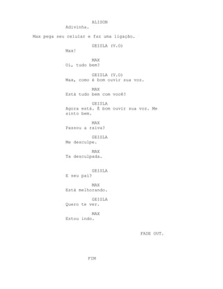 ALISON
            Adivinha.

Max pega seu celular e faz uma ligação.

                         GEISLA (V.O)
            Max!

                      MAX
            Oi, tudo bem?

                      GEISLA (V.O)
            Max, como é bom ouvir sua voz.

                      MAX
            Está tudo bem com você?

                       GEISLA
            Agora está. É bom ouvir sua voz. Me
            sinto bem.

                      MAX
            Passou a raiva?

                      GEISLA
            Me desculpe.

                      MAX
            Ta desculpada.


                         GEISLA
            E seu pai?

                      MAX
            Está melhorando.

                      GEISLA
            Quero te ver.

                      MAX
            Estou indo.


                                          FADE OUT.




                     FIM
 