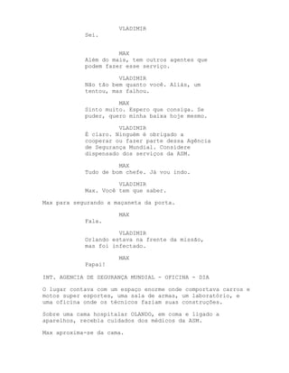 VLADIMIR
            Sei.


                      MAX
            Além do mais, tem outros agentes que
            podem fazer esse serviço.

                      VLADIMIR
            Não tão bem quanto você. Aliás, um
            tentou, mas falhou.

                      MAX
            Sinto muito. Espero que consiga. Se
            puder, quero minha baixa hoje mesmo.

                      VLADIMIR
            É claro. Ninguém é obrigado a
            cooperar ou fazer parte dessa Agência
            de Segurança Mundial. Considere
            dispensado dos serviços da ASM.

                      MAX
            Tudo de bom chefe. Já vou indo.

                      VLADIMIR
            Max. Você tem que saber.

Max para segurando a maçaneta da porta.

                      MAX
            Fala.

                      VLADIMIR
            Orlando estava na frente da missão,
            mas foi infectado.

                      MAX
            Papai!

INT. AGENCIA DE SEGURANÇA MUNDIAL - OFICINA - DIA

O lugar contava com um espaço enorme onde comportava carros e
motos super esportes, uma sala de armas, um laboratório, e
uma oficina onde os técnicos faziam suas construções.

Sobre uma cama hospitalar OLANDO, em coma e ligado a
aparelhos, recebia cuidados dos médicos da ASM.

Max aproxima-se da cama.
 