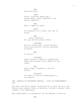 7.

                      MAX
            Como ele está?

                      FRED
            Fraco. Dormindo desde que o
            encontramos. Vamos reanimá-lo com
            alguns remédios.

                      MAX
            Qual o tempo de vida?

                      FRED
            Se realmente for o Hera, ele tem 18
            horas.

                      MAX
                 (Para Vladimir)
            Por que não me avisou antes?

                      VLADIMIR
            Ele foi encontrado a vinte minutos
            atrás pela polícia. Estava dormindo
            na praia.

                         MAX
            É injusto.

                      VLADIMIR
            Vamos deixar os médicos trabalharem.
            Tenho que colocar outro agente no seu
            lugar.

                      MAX
            Quero Roger, Vanderson e Alison
            comigo.

                      VLADIMIR
            Já estão na sala de planejamento, a
            sua espera.

INT. AGENCIA DE SEGURANÇA MUNDIAL - SALA DE PLANEJAMENTO -
DIA

Uma mesa com doze lugares localizava-se no meio da sala. Em
frente cada assento tinha um monitor, teclado e mouse, todos
ligados a um computador.

Max cumprimenta os integrantes de sua equipa e senta-se.

                         MAX
 
