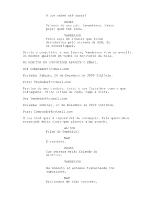 O que sabem até agora?

                      ROGER
            Sabemos do seu pai. Lamentamos. Vamos
            pegar quem fez isso.

                      VANDERSON
            Temos aqui os e-mails que foram
            descobertos pelo sistema da ASM. Eu
            os decodifiquei.

Usando o computador a sua frente, Vanderson abre os e-mails.
Os mesmos aparecem em todos os monitores da mesa.

NO MONITOR DO COMPUTADOR APARECE O EMAIL.

De: Comprador@hotmail.com

Enviada: Sábado, 26 de Dezembro de 2009 21h17min.

Para: Vendedor@hotmail.com

Preciso do seu produto, tanto o que fortalece como o que
enfraquece. Vinte litros de cada. Pago à vista.

De: Vendedor@hotmail.com

Enviada: Domingo, 27 de Dezembro de 2009 16h45min.

Para: Comprador@hotmail.com

O que você quer é impossível de conseguir. Pela quantidade
exagerada deixa claro que planeja algo grande.

                      ALISON
            Falam do Genético?

                      MAX
            É provável.

                      ROGER
            Com certeza estão falando do
            Genético.

                      VANDERSON

            No momento só estamos trabalhando com
            suposições.

                      MAX
            Precisamos de algo concreto.
 