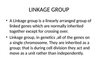 LINKAGE GROUP
• A Linkage group is a linearly arranged group of
linked genes which are normally inherited
together except for crossing over.
• Linkage group, in genetics ,all of the genes on
a single chromosome. They are inherited as a
group; that is during cell division they act and
move as a unit rather than independently.
 
