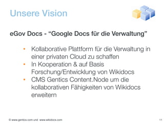 Unsere Vision

eGov Docs - “Google Docs für die Verwaltung”

          • Kollaborative Plattform für die Verwaltung in
            einer privaten Cloud zu schaffen
          • In Kooperation & auf Basis
            Forschung/Entwicklung von Wikidocs
          • CMS Gentics Content.Node um die
            kollaborativen Fähigkeiten von Wikidocs
            erweitern


© www.gentics.com und www.wikidocs.com                      11
 