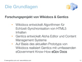 Die Grundlagen

Forschungsprojekt von Wikidocs & Gentics

          • Wikidocs entwickelt Algorithmen für
            Echtzeit-Synchronisation von HTML5
            Inhalten
          • Gentics entwickelt Aloha Editor und Content
            Management Systeme
          • Auf Basis des aktuellen Prototyps von
            Wikidocs realisiert Gentics mit umfassenden
            eGovernment Know-How eGov Docs

© www.gentics.com und www.wikidocs.com                    12
 