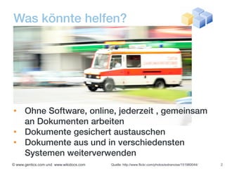 Was könnte helfen?




• Ohne Software, online, jederzeit , gemeinsam
  an Dokumenten arbeiten
• Dokumente gesichert austauschen
• Dokumente aus und in verschiedensten
  Systemen weiterverwenden
© www.gentics.com und www.wikidocs.com   Quelle: http://www.flickr.com/photos/extranoise/151980044/   2
 