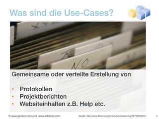 Was sind die Use-Cases?




  Gemeinsame oder verteilte Erstellung von

  • Protokollen
  • Projektberichten
  • Websiteinhalten z.B. Help etc.
© www.gentics.com und www.wikidocs.com   Quelle: http://www.flickr.com/photos/bionicteaching/5972893184//   4
 
