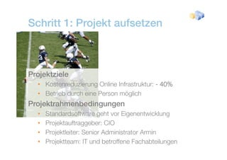 Schritt 1: Projekt aufsetzen



Projektziele
  • Kostenreduzierung Online Infrastruktur: - 40%
  • Betrieb durch eine Person möglich
Projektrahmenbedingungen
  •   Standardsoftware geht vor Eigenentwicklung
                         g          g            g
  •   Projektauftraggeber: CIO
  •   Projektleiter: Se o Administrator Armin
        oje t e te Senior d      st ato
  •   Projektteam: IT und betroffene Fachabteilungen
 