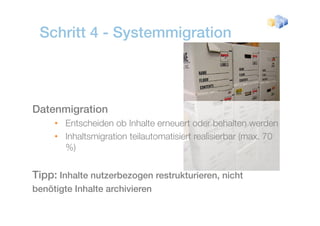 Schritt 4 - Systemmigration



Datenmigration
       g
     • Entscheiden ob Inhalte erneuert oder behalten werden
     • Inhaltsmigration teilautomatisiert realisierbar (max. 70
       %)


Tipp: Inhalte nutzerbezogen restrukturieren, nicht
benötigte Inhalte archivieren
 
