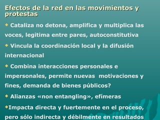 Efectos de la red en las movimientos y
protestas
   Cataliza no detona, amplifica y multiplica las
voces, legitima entre pares, autoconstitutiva
   Vincula la coordinación local y la difusión
internacional
   Combina interacciones personales e
impersonales, permite nuevas motivaciones y
fines, demanda de bienes públicos?
   Alianzas «non entangling», efímeras
Impacta    directa y fuertemente en el proceso,
pero sólo indirecta y débilmente en resultados
 