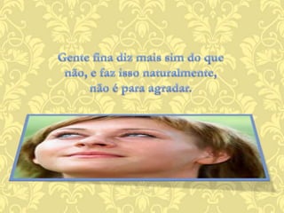 Gente fina diz mais sim do que não, e faz isso naturalmente, não é para agradar.