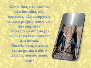 Gente fina, não esnoba, não humilha, não trapaceia, não compete e,como o próprio nome diz, não engrossa.Não veio ao mundo pra colocar areia no projeto dos outros.Ela não pesa, mesmo sendo gorda, e não é leviana, mesmo sendo magra.