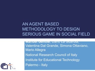 AN AGENT BASED
METHODOLOGY TO DESIGN
SERIOUS GAME IN SOCIAL FIELD
Manuel Gentile, Dario La Guardia,
Valentina Dal Grande, Simona Ottaviano,
Mario Allegra
National Research Council of Italy
Institute for Educational Technology
Palermo - Italy

 
