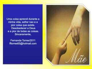 Uma coisaaprendidurante a minhavida, sofrernao e a piorcoisaqueexiste.Desobedecer a Deus e a pior de todas as coisas.Sinceramente,Fernanda Torres/2011fftorres65@hotmail.com