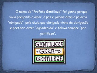 O nome de “Profeta Gentileza” foi ganho porque vivia pregando o amor, a paz e jamais dizia a palavra “obrigado”, pois dizia que obrigado vinha de obrigação e preferia dizer “agradecido” e falava sempre “por gentileza”.