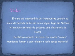 Vida:Ele era um empresário de transportes quando no início da década de 60 um circo pegou fogo em Niterói vitimando centenas de pessoas dois dias antes do Natal.       Gentileza naquele dia disse ter ouvido “vozes” mandando largar o capitalismo e todo apego material. 