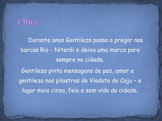 Obra:Durante anos Gentileza passa a pregar nas barcas Rio - Niterói e deixa uma marca para sempre na cidade. Gentileza pinta mensagens de paz, amor e gentileza nas pilastras do Viaduto do Caju – o lugar mais cinza, feio e sem vida da cidade.