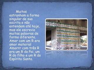 Muitos estranham a forma singular de sua escrita e não entendem até hoje, mas ele escrevia muitas palavras de forma diferente. Amor com um R era amor material Amorrr com três R era um R do Pai, um R do filho e um R do Espírito Santo.