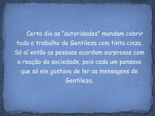 Certo dia as “autoridades” mandam cobrir todo o trabalho de Gentileza com tinta cinza. Só aí então as pessoas acordam surpresas com a reação da sociedade, pois cada um pensava que só ele gostava de ler as mensagens de Gentileza.