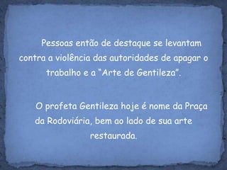 Pessoas então de destaque se levantam contra a violência das autoridades de apagar o trabalho e a “Arte de Gentileza”.	O profeta Gentileza hoje é nome da Praça da Rodoviária, bem ao lado de sua arte restaurada.