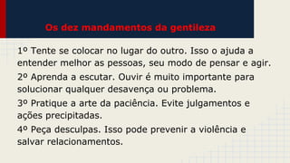 Os dez mandamentos da gentileza
1º Tente se colocar no lugar do outro. Isso o ajuda a
entender melhor as pessoas, seu modo de pensar e agir.
2º Aprenda a escutar. Ouvir é muito importante para
solucionar qualquer desavença ou problema.
3º Pratique a arte da paciência. Evite julgamentos e
ações precipitadas.
4º Peça desculpas. Isso pode prevenir a violência e
salvar relacionamentos.

 