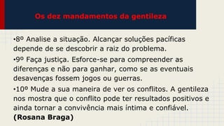 Os dez mandamentos da gentileza
•8º Analise a situação. Alcançar soluções pacíficas
depende de se descobrir a raiz do problema.
•9º Faça justiça. Esforce-se para compreender as
diferenças e não para ganhar, como se as eventuais
desavenças fossem jogos ou guerras.
•10º Mude a sua maneira de ver os conflitos. A gentileza
nos mostra que o conflito pode ter resultados positivos e
ainda tornar a convivência mais íntima e confiável.
(Rosana Braga)

 