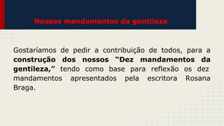 Nossos mandamentos da gentileza

Gostaríamos de pedir a contribuição de todos, para a
construção dos nossos “Dez mandamentos da
gentileza,” tendo como base para reflexão os dez
mandamentos apresentados pela escritora Rosana
Braga.

 