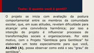 Teste: O quanto você é gentil?
O projeto se inicia com avaliação da postura
comportamental entre os membros da comunidade
escolar, que, em suas atitudes, revelam dificuldade para
alcançar uma convivência harmônica; por isso a
intenção do projeto é influenciar processos de
transformações sociais e organizacionais. Por este
motivo, com o Projeto “Gentileza gera Gentileza” foi
elaborado um teste especialmente para que você,
ALUNO (A), possa observar como está o seu “grau” de
gentileza”.

 