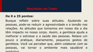 Resultado do Teste
De 0 a 25 pontos:
Busque refletir sobre suas atitudes. Ajudando as
pessoas, pode-se reduzir a agressividade e a tensão nas
relações. As atitudes que tomamos em nosso dia a dia
têm impacto no nosso corpo. Assim, a gentileza ajuda a
melhorar o estresse e a saúde das pessoas. Relaxe um
pouco e pratique, diariamente, pequenos gestos de
gentileza. Você vai perceber que, além colaborar com as
pessoas, vai tornar o ambiente mais saudável e

 