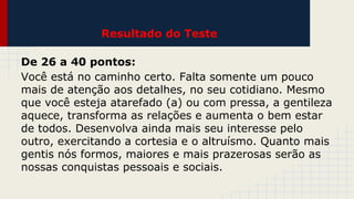 Resultado do Teste
De 26 a 40 pontos:
Você está no caminho certo. Falta somente um pouco
mais de atenção aos detalhes, no seu cotidiano. Mesmo
que você esteja atarefado (a) ou com pressa, a gentileza
aquece, transforma as relações e aumenta o bem estar
de todos. Desenvolva ainda mais seu interesse pelo
outro, exercitando a cortesia e o altruísmo. Quanto mais
gentis nós formos, maiores e mais prazerosas serão as
nossas conquistas pessoais e sociais.

 