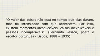 “O valor das coisas não está no tempo que elas duram,
mas na intensidade com que acontecem. Por isso,
existem momentos inesquecíveis, coisas inexplicáveis e
pessoas incomparáveis”. (Fernando Pessoa, poeta e
escritor português - Lisboa, 1888 – 1935)

 