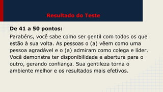 Resultado do Teste
De 41 a 50 pontos:
Parabéns, você sabe como ser gentil com todos os que
estão à sua volta. As pessoas o (a) vêem como uma
pessoa agradável e o (a) admiram como colega e líder.
Você demonstra ter disponibilidade e abertura para o
outro, gerando confiança. Sua gentileza torna o
ambiente melhor e os resultados mais efetivos.

 