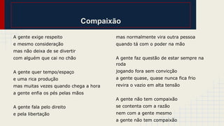 Compaixão
A gente exige respeito

mas normalmente vira outra pessoa

e mesmo consideração

quando tá com o poder na mão

mas não deixa de se divertir
com alguém que cai no chão

A gente faz questão de estar sempre na
roda

A gente quer tempo/espaço

jogando fora sem convicção

e uma rica produção

a gente quase, quase nunca fica frio

mas muitas vezes quando chega a hora

revira o vazio em alta tensão

a gente enfia os pés pelas mãos
A gente não tem compaixão
A gente fala pelo direito

se contenta com a razão

e pela libertação

nem com a gente mesmo
a gente não tem compaixão

 