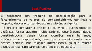 Justificativa
É necessário um trabalho de sensibilização para o
fortalecimento de valores de companheirismo, gentileza e
respeito, descaracterizando, assim a violência vigente.
É preciso combater a prática do bullying e outros tipos de
violência, formar agentes multiplicadores junto à comunidade,
constituindo-se, dessa forma, cidadãos mais humanos,
autônomos e responsáveis, para que o respeito mútuo seja
prática habitual nas relações interpessoais, já que muitos
alunos apresentam carência de afeto e de educação.

 