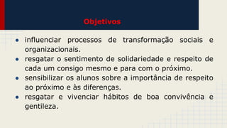 Objetivos
● influenciar processos de transformação sociais e
organizacionais.
● resgatar o sentimento de solidariedade e respeito de
cada um consigo mesmo e para com o próximo.
● sensibilizar os alunos sobre a importância de respeito
ao próximo e às diferenças.
● resgatar e vivenciar hábitos de boa convivência e
gentileza.

 