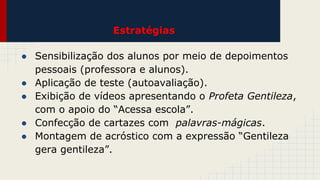 Estratégias
● Sensibilização dos alunos por meio de depoimentos
pessoais (professora e alunos).
● Aplicação de teste (autoavaliação).
● Exibição de vídeos apresentando o Profeta Gentileza,
com o apoio do “Acessa escola”.
● Confecção de cartazes com palavras-mágicas.
● Montagem de acróstico com a expressão “Gentileza
gera gentileza”.

 