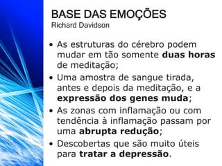 BASE DAS EMOÇÕES
Richard Davidson
• As estruturas do cérebro podem
mudar em tão somente duas horas
de meditação;
• Uma amostra de sangue tirada,
antes e depois da meditação, e a
expressão dos genes muda;
• As zonas com inflamação ou com
tendência à inflamação passam por
uma abrupta redução;
• Descobertas que são muito úteis
para tratar a depressão.
 