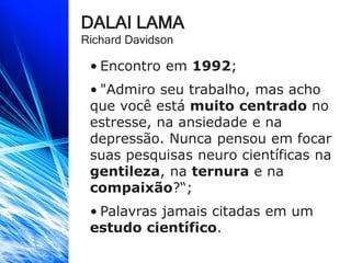 DALAI LAMA
Richard Davidson
• Encontro em 1992;
• "Admiro seu trabalho, mas acho
que você está muito centrado no
estresse, na ansiedade e na
depressão. Nunca pensou em focar
suas pesquisas neuro científicas na
gentileza, na ternura e na
compaixão?“;
• Palavras jamais citadas em um
estudo científico.
 