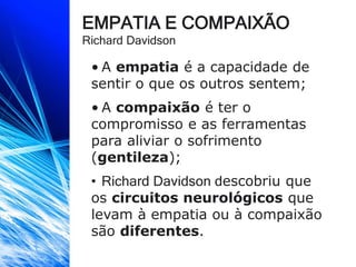 EMPATIA E COMPAIXÃO
Richard Davidson
• A empatia é a capacidade de
sentir o que os outros sentem;
• A compaixão é ter o
compromisso e as ferramentas
para aliviar o sofrimento
(gentileza);
• Richard Davidson descobriu que
os circuitos neurológicos que
levam à empatia ou à compaixão
são diferentes.
 
