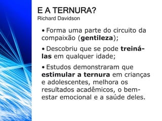 E A TERNURA?
Richard Davidson
• Forma uma parte do circuito da
compaixão (gentileza);
• Descobriu que se pode treiná-
las em qualquer idade;
• Estudos demonstraram que
estimular a ternura em crianças
e adolescentes, melhora os
resultados acadêmicos, o bem-
estar emocional e a saúde deles.
 