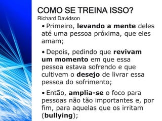 COMO SE TREINA ISSO?
Richard Davidson
• Primeiro, levando a mente deles
até uma pessoa próxima, que eles
amam;
• Depois, pedindo que revivam
um momento em que essa
pessoa estava sofrendo e que
cultivem o desejo de livrar essa
pessoa do sofrimento;
• Então, amplia-se o foco para
pessoas não tão importantes e, por
fim, para aquelas que os irritam
(bullying);
 