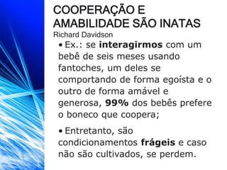 COOPERAÇÃO E
AMABILIDADE SÃO INATAS
Richard Davidson
• Ex.: se interagirmos com um
bebê de seis meses usando
fantoches, um deles se
comportando de forma egoísta e o
outro de forma amável e
generosa, 99% dos bebês prefere
o boneco que coopera;
• Entretanto, são
condicionamentos frágeis e caso
não são cultivados, se perdem.
 