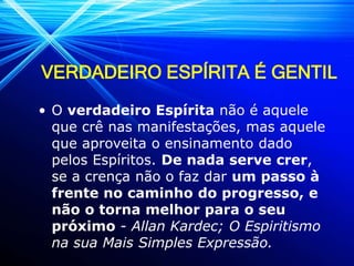 VERDADEIRO ESPÍRITA É GENTIL
• O verdadeiro Espírita não é aquele
que crê nas manifestações, mas aquele
que aproveita o ensinamento dado
pelos Espíritos. De nada serve crer,
se a crença não o faz dar um passo à
frente no caminho do progresso, e
não o torna melhor para o seu
próximo - Allan Kardec; O Espiritismo
na sua Mais Simples Expressão.
 