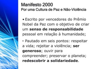 Manifesto 2000
Por uma Cultura de Paz e Não-Violência
• Escrito por vencedores do Prêmio
Nobel da Paz com o objetivo de criar
um senso de responsabilidade
pessoal em relação à humanidade;
• Pautado em seis pontos: respeitar
a vida; rejeitar a violência; ser
generoso; ouvir para
compreender; preservar o planeta;
redescobrir a solidariedade.
 